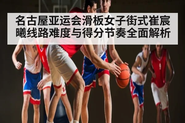 名古屋亚运会滑板女子街式崔宸曦线路难度与得分节奏全面解析