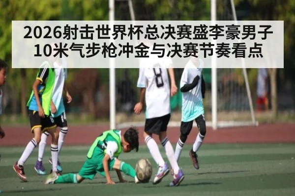 2026射击世界杯总决赛盛李豪男子10米气步枪冲金与决赛节奏看点