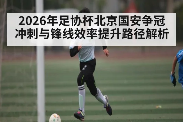 2026年足协杯北京国安争冠冲刺与锋线效率提升路径解析