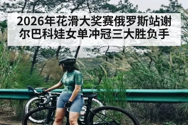 2026年花滑大奖赛俄罗斯站谢尔巴科娃女单冲冠三大胜负手
